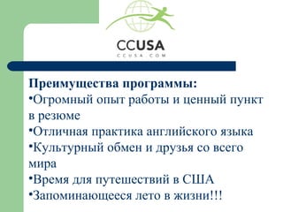 Преимущества программы:
•Огромный опыт работы и ценный пункт
в резюме
•Отличная практика английского языка
•Культурный обмен и друзья со всего
мира
•Время для путешествий в США
•Запоминающееся лето в жизни!!!
 