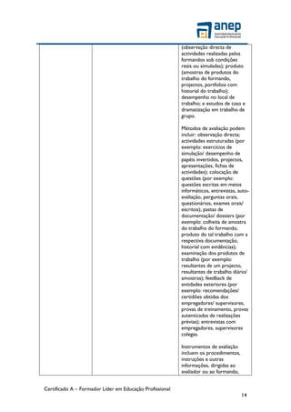Certificado A – Formador Líder em Educação Profissional
14
(observação directa de
actividades realizadas pelos
formandos sob condições
reais ou simuladas); produto
(amostras de produtos do
trabalho do formando,
projectos, portfolios com
historial do trabalho);
desempenho no local de
trabalho; e estudos de caso e
dramatização em trabalho de
grupo.
Métodos de avaliação podem
incluir: observação directa;
actividades estruturadas (por
exemplo: exercícios de
simulação/ desempenho de
papéis invertidos, projectos,
apresentações, fichas de
actividades); colocação de
questões (por exemplo:
questões escritas em meios
informáticos, entrevistas, auto-
avaliação, perguntas orais,
questionários, exames orais/
escritos); pastas de
documentação/ dossiers (por
exemplo: colheita de amostra
do trabalho do formando,
produto do tal trabalho com a
respectiva documentação,
historial com evidências);
examinação dos produtos de
trabalho (por exemplo:
resultantes de um projecto,
resultantes de trabalho diário/
amostras); feedback de
entidades exteriores (por
exemplo: recomendações/
certidões obtidas dos
empregadores/ supervisores,
provas de treinamento, provas
autenticadas de realizações
prévias); entrevistas com
empregadores, supervisores
colegas.
Instrumentos de avaliação
incluem os procedimentos,
instruções e outras
informações, dirigidas ao
avaliador ou ao formando,
 