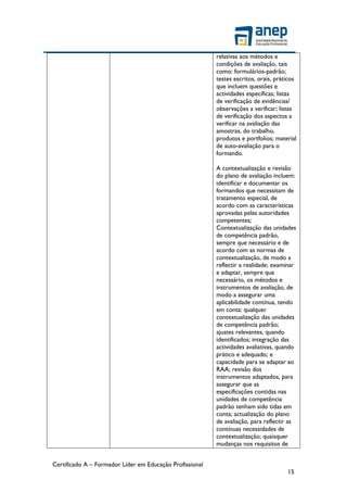 Certificado A – Formador Líder em Educação Profissional
15
relativas aos métodos e
condições de avaliação, tais
como: formulários-padrão;
testes escritos, orais, práticos
que incluem questões e
actividades específicas; listas
de verificação de evidências/
observações a verificar; listas
de verificação dos aspectos a
verificar na avaliação das
amostras, do trabalho,
produtos e portfolios; material
de auto-avaliação para o
formando.
A contextualização e revisão
do plano de avaliação incluem:
identificar e documentar os
formandos que necessitam de
tratamento especial, de
acordo com as características
aprovadas pelas autoridades
competentes;
Contextualização das unidades
de competência padrão,
sempre que necessário e de
acordo com as normas de
contextualização, de modo a
reflectir a realidade; examinar
e adaptar, sempre que
necessário, os métodos e
instrumentos de avaliação, de
modo a assegurar uma
aplicabilidade contínua, tendo
em conta: qualquer
contextualização das unidades
de competência padrão;
ajustes relevantes, quando
identificados; integração das
actividades avaliativas, quando
prático e adequado; e
capacidade para se adaptar ao
RAA; revisão dos
instrumentos adaptados, para
assegurar que as
especificações contidas nas
unidades de competência
padrão tenham sido tidas em
conta; actualização do plano
de avaliação, para reflectir as
contínuas necessidades de
contextualização; quaisquer
mudanças nos requisitos de
 