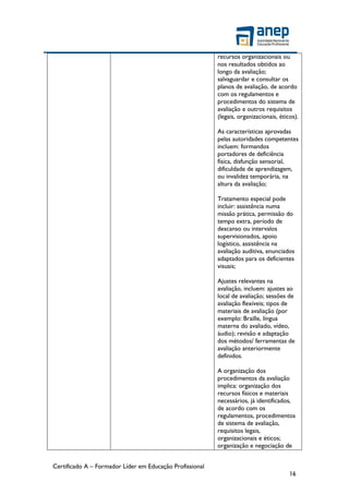 Certificado A – Formador Líder em Educação Profissional
16
recursos organizacionais ou
nos resultados obtidos ao
longo da avaliação;
salvaguardar e consultar os
planos de avaliação, de acordo
com os regulamentos e
procedimentos do sistema de
avaliação e outros requisitos
(legais, organizacionais, éticos).
As características aprovadas
pelas autoridades competentes
incluem: formandos
portadores de deficiência
física, disfunção sensorial,
dificuldade de aprendizagem,
ou invalidez temporária, na
altura da avaliação;
Tratamento especial pode
incluir: assistência numa
missão prática, permissão do
tempo extra, período de
descanso ou intervalos
supervisionados, apoio
logístico, assistência na
avaliação auditiva, enunciados
adaptados para os deficientes
visuais;
Ajustes relevantes na
avaliação, incluem: ajustes ao
local de avaliação; sessões de
avaliação flexíveis; tipos de
materiais de avaliação (por
exemplo: Braille, língua
materna do avaliado, vídeo,
áudio); revisão e adaptação
dos métodos/ ferramentas de
avaliação anteriormente
definidos.
A organização dos
procedimentos da avaliação
implica: organização dos
recursos físicos e materiais
necessários, já identificados,
de acordo com os
regulamentos, procedimentos
de sistema de avaliação,
requisitos legais,
organizacionais e éticos;
organização e negociação de
 