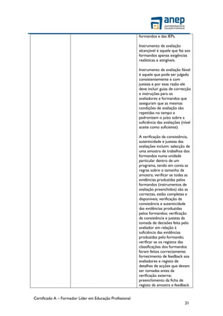 Certificado A – Formador Líder em Educação Profissional
21
formandos e das IEPs.
Instrumento de avaliação
alcançável é aquele que faz aos
formandos apenas exigências
realísticas e atingíveis.
Instrumento de avaliação fiável
é aquele que pode ser julgado
consistentemente e com
justeza e por essa razão ele
deve incluir guias de correcção
e instruções para os
avaliadores e formandos que
asseguram que as mesmas
condições de avaliação são
repetidas no tempo e
padronizam o juízo sobre a
suficiência das avaliações (nível
aceite como suficiente).
A verificação da consistência,
autenticidade e justeza das
avaliações incluim: selecção de
uma amostra de trabalhos dos
formandos numa unidade
particular dentro de um
programa, tendo em conta as
regras sobre o tamanho da
amostra; verificar se todas as
evidências produzidas pelos
formandos (instrumentos de
avaliação preenchidos) são as
correctas, estão completas e
disponíveis; verificação da
consistência e autenticidade
das evidências produzidas
pelos formandos; verificação
da consistência e justeza da
tomada de decisões feita pelo
avaliador em relação à
suficiência das evidências
produzidas pelo formando;
verificar se os registos das
classificações dos formandos
foram feitos correctamente;
fornecimento de feedback aos
avaliadores e registo de
detalhes de acções que devam
ser tomadas antes da
verificação externa;
preenchimento da ficha de
registo da amostra e feedback
 