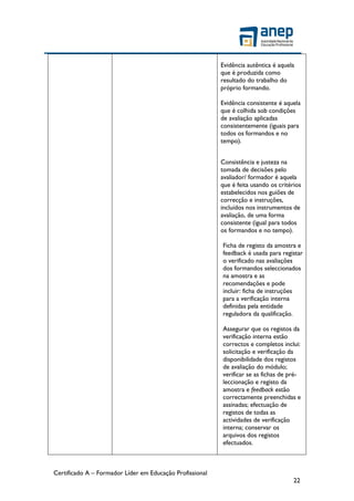 Certificado A – Formador Líder em Educação Profissional
22
Evidência autêntica é aquela
que é produzida como
resultado do trabalho do
próprio formando.
Evidência consistente é aquela
que é colhida sob condições
de avaliação aplicadas
consistentemente (iguais para
todos os formandos e no
tempo).
Consistência e justeza na
tomada de decisões pelo
avaliador/ formador é aquela
que é feita usando os critérios
estabelecidos nos guiões de
correcção e instruções,
incluídos nos instrumentos de
avaliação, de uma forma
consistente (igual para todos
os formandos e no tempo).
Ficha de registo da amostra e
feedback é usada para registar
o verificado nas avaliações
dos formandos seleccionados
na amostra e as
recomendações e pode
incluir: ficha de instruções
para a verificação interna
definidas pela entidade
reguladora da qualificação.
Assegurar que os registos da
verificação interna estão
correctos e completos inclui:
solicitação e verificação da
disponibilidade dos registos
de avaliação do módulo;
verificar se as fichas de pré-
leccionação e registo da
amostra e feedback estão
correctamente preenchidas e
assinadas; efectuação de
registos de todas as
actividades de verificação
interna; conservar os
arquivos dos registos
efectuados.
 