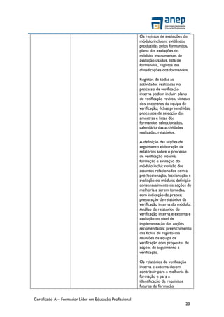 Certificado A – Formador Líder em Educação Profissional
23
Os registos de avaliações do
módulo incluem: evidências
produzidas pelos formandos,
plano das avaliações do
módulo, instrumentos de
avaliação usados, lista de
formandos, registos das
classificações dos formandos.
Registos de todas as
actividades realizadas no
processo de verificação
interna podem incluir: plano
de verificação revisto, sínteses
dos encontros da equipa de
verificação, fichas preenchidas,
processos de selecção das
amostras e listas dos
formandos seleccionados,
calendário das actividades
realizadas, relatórios.
A definição das acções de
seguimento elaboração de
relatórios sobre o processo
de verificação interna,
formação e avaliação do
módulo inclui: revisão dos
assuntos relacionados com a
pré-leccionação, leccionação e
avaliação do módulo; definição
consensualmente de acções de
melhoria a serem tomadas,
com indicação de prazos;
preparação de relatórios da
verificação interna do módulo;
Análise de relatórios de
verificação interna e externa e
avaliação do nível de
implementação das acções
recomendadas; preenchimento
das fichas de registo das
reuniões da equipa de
verificação com propostas de
acções de seguimento à
verificação.
Os relatórios de verificação
interna e externa devem
contribuir para a melhoria da
formação e para a
identificação de requisitos
futuros de formação
 