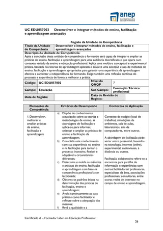 Certificado A – Formador Líder em Educação Profissional
26
UC EDU057002 Desenvolver e integrar métodos de ensino, facilitação
e aprendizagem avançados
Registo da Unidade de Competência
Título da Unidade
de Competência
Desenvolver e integrar métodos de ensino, facilitação e
aprendizagem avançados
Descrição da Unidade de Competência:
Após a conclusão desta unidade de competência o formando será capaz de integrar e ampliar as
práticas de ensino, facilitação e aprendizagem para uma audiência diversificada e que opera num
contexto variado de ensino e educação profissional. Aplica uma moldura conceptual e experimental
prática, baseada nas teorias de aprendizagem aplicada e envolve uma selecção e uso de métodos de
ensino, facilitação e aprendizagem apropriados para garantir uma experiência de aprendizagem
efectiva e aumentar a independência do formando. Exige também uma reflexão contínua do
processo e experiência de forma a melhorar a prática.
Código: UC EDU057002
Nível do
QNQP
7
Campo: Educação Sub Campo:
Formação Técnico
profissional
Data de Registo:
Data de Revisão do
Registo:
Elementos de
Competência
Critérios de Desempenho Contextos de Aplicação
1.Desenvolver,
melhorar e
ampliar práticas
de ensino,
facilitação e
aprendizagem
a) Dispõe de conhecimento
actualizado sobre as teorias e
metodologias de ensino, as
abordagens de facilitação e
aplica-os para informar,
orientar e ampliar as práticas de
ensino e facilitação da
aprendizagem;
b) Consolida este conhecimento
com sua experiência no ensino
e na facilitação para tornar o
processo inovativo, flexível e
adaptável a circunstâncias
diferentes;
c) Determina e molda os métodos
e práticas de ensino, facilitação
e aprendizagem com base na
competência profissional a ser
leccionada;
d) Observa os padrões éticos na
determinação das práticas de
facilitação, ensino e
aprendizagem;
e) Avalia continuamente as suas
práticas como facilitador e
reflecte sobre a adequação das
mesmas;
f) Revê a qualidade e a
Contexto de estágio (local de
trabalho), simulações de
ambientes, sala de aulas,
laboratórios, sala de
computadores, entre outros.
A abordagem de facilitação pode
variar entre presencial, baseados
na tecnologia, internet (online),
experimental, audiovisuais, à
distância ou outros.
Facilitação colaborativa refere-se a
encontros para partilha de
informação e experiências com
outros facilitadores/ professores,
especialistas da área, associações
profissionais, consultores, entre
outras redes de interesse no
campo de ensino e aprendizagem.
 