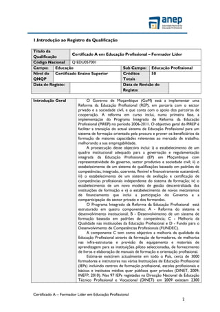 Certificado A – Formador Líder em Educação Profissional
2
1.Introdução ao Registro da Qualificação
Título da
Qualificação
Certificado A em Educação Profissional – Formador Líder
Código Nacional Q EDU057001
Campo: Educação Sub Campo: Educação Profissional
Nível do
QNQP
Certificado Ensino Superior Créditos
Totais
50
Data de Registo: Data de Revisão do
Registo:
Introdução Geral O Governo de Moçambique (GoM) está a implementar uma
Reforma da Educação Profissional (REP), em parceria com o sector
privado e a sociedade civil, e que conta com o apoio dos parceiros de
cooperação. A reforma em curso inclui, numa primeira fase, a
implementação do Programa Integrado de Reforma da Educação
Profissional (PIREP) no período 2006-2011. O objectivo geral do PIREP é
facilitar a transição do actual sistema de Educação Profissional para um
sistema de formação orientado pela procura e prover os beneficiários da
formação de maiores capacidades relevantes ao mercado de trabalho,
melhorando a sua empregabilidade.
A prossecução deste objectivo inclui: i) o estabelecimento de um
quadro institucional adequado para a governação e regulamentação
integrada da Educação Profissional (EP) em Moçambique com
representatividade do governo, sector produtivo e sociedade civil; ii) o
estabelecimento de um sistema de qualificações baseado em padrões de
competências, integrado, coerente, flexível e financeiramente sustentável;
iii) o estabelecimento de um sistema de avaliação e certificação de
competências profissionais independente do sistema de formação; iv) o
estabelecimento de um novo modelo de gestão descentralizada das
instituições de formação e v) o estabelecimento de novos mecanismos
de financiamento que inclui a participação do Governo e a
comparticipação do sector privado e dos formandos.
O Programa Integrado da Reforma da Educação Profissional está
estruturado em quatro componentes: A - Reforma do sistema e
desenvolvimento institucional; B - Desenvolvimento de um sistema de
formação baseado em padrões de competência; C - Melhoria da
Qualidade nas instituições da Educação Profissional e D - Fundo para o
Desenvolvimento de Competências Profissionais (FUNDEC).
A componente C tem como objectivo a melhoria da qualidade da
Educação Profissional através da formação de formadores, de melhorias
nas infra-estruturas e provisão de equipamento e materiais de
aprendizagem para as instituições piloto seleccionadas, de fornecimento
de livros e elaboração de manuais de formação e orientação profissional.
Estima-se existirem actualmente em todo o País, cerca de 3000
formadores e instrutores nas várias Instituições de Educação Profissional
(IEPs) incluindo centros de formação profissional, escolas profissionais e
básicas e institutos médios quer públicos quer privados (DINET, 2009;
INEFP, 2010). Nas 97 IEPs registadas na Direcção Nacional da Educação
Técnico Profissional e Vocacional (DINET) em 2009 existiam 2300
 