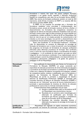 Certificado A – Formador Líder em Educação Profissional
3
formadores a maioria dos quais não possui qualquer formação
pedagógica e em gestão escolar específica à Educação Profissional
baseada em competências, para além da sua formação técnica (DINET,
2009). Nos centros de formação profissional, existiam um total de 333
instrutores, sendo 50 dos 12 centros do INEFP e os restantes 283 dos
135 centros privados (INEFP, 2010).
O PIREP, na sua proposta de estratégia para a formação dos
formadores estabelece como prioridade a profissionalização dos
formadores actuais, através da formação contínua, de forma a facilitar o
desenvolvimento nos formadores das competências necessárias às
exigências da reforma da educação profissional. Estabelece ainda que esta
formação contínua deve reger-se pelos princípios do ensino baseado em
competências, modelo escolhido na reforma da EP em Moçambique. Ela
deve ser mais do que ser um simples portador de conhecimentos e de
métodos ou de novas tecnologias, mas permitir o desenvolvimento das
competências dos formadores necessários numa IEP em Moçambique.
Assim, este Certificado “A” em Educação Profissional – Formador
Líder foi desenvolvido no contexto da elaboração da estratégia da
formação de formadores com o intuito de permitir uma harmonização
dos programas de formação de formadores de educação profissional
oferecidos pelos diferentes provedores de formação. Este certificado
como o nome diz é para formadores líderes e coordenadores de equipa
e pedagógicos – é um certificado de nível superior que pode ser parte
integrante de uma licenciatura combinada. A sua implementação será o
veículo principal e central da profissionalização e do desenvolvimento de
competências educacionais, pedagógicas e de gestão dos gestores e
pedagogos na EP em Moçambique.
Metodologia
Utilizada
Esta qualificação foi desenvolvida pelo Núcleo de Formadores de
Formadores da Educação (NUFFEP), um grupo constituído por
especialistas de educação provenientes de várias instituições de educação
e provedores da formação de formadores e professores. O NUFFEP foi
criado com o objectivo de elaborar as propostas de ocupações, unidades
de competência padrão, módulos e qualificações, para os formadores e
gestores das Instituições de Educação Profissional (IEPs) em
Moçambique, de acordo os princípios e metodologias do Quadro
Nacional de Qualificações Profissionais (QNQP) já aprovadas pela
Comissão Executiva da Reforma de Educação Profissional (COREP) e
ainda para ser um “think-tank” que serve de recurso institucional para a
promoção e operacionalização de iniciativas de reforma da educação
profissional em outras áreas no nível das instituições membros.
O desenvolvimento desta qualificação teve por base:
a) Estudos e avaliações feitas sobre os formadores da EP
em Moçambique, suas características e lacunas;
b) Resultados de um seminário sobre metodologias para
elaboração de qualificações para formação de
formadores que discutiu ocupações e competências
chave de um formador da EP em Moçambique;
c) Resultados das consultas efectuadas durante a
elaboração da proposta de estratégia de formação de
formadores.
Justificação da
Qualificação
Moçambique tem registado um rápido crescimento económico
em particular nos sectores de construção, turismo, alguns subsectores
 