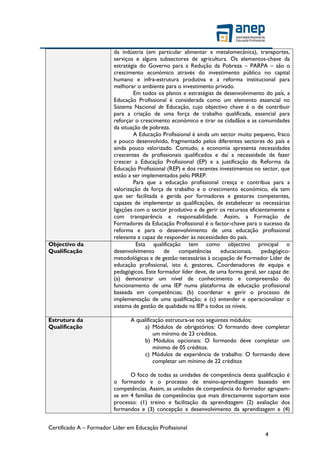 Certificado A – Formador Líder em Educação Profissional
4
da indústria (em particular alimentar e metalomecânica), transportes,
serviços e alguns subsectores de agricultura. Os elementos-chave da
estratégia do Governo para a Redução da Pobreza – PARPA – são o
crescimento económico através do investimento público no capital
humano e infra-estrutura produtiva e a reforma institucional para
melhorar o ambiente para o investimento privado.
Em todos os planos e estratégias de desenvolvimento do país, a
Educação Profissional é considerada como um elemento essencial no
Sistema Nacional de Educação, cujo objectivo chave é o de contribuir
para a criação de uma força de trabalho qualificada, essencial para
reforçar o crescimento económico e tirar os cidadãos e as comunidades
da situação de pobreza.
A Educação Profissional é ainda um sector muito pequeno, fraco
e pouco desenvolvido, fragmentado pelos diferentes sectores do país e
ainda pouco valorizado. Contudo, a economia apresenta necessidades
crescentes de profissionais qualificados e daí a necessidade de fazer
crescer a Educação Profissional (EP) e a justificação da Reforma da
Educação Profissional (REP) e dos recentes investimentos no sector, que
estão a ser implementados pelo PIREP.
Para que a educação profissional cresça e contribua para a
valorização da força de trabalho e o crescimento económico, ela tem
que ser facilitada e gerida por formadores e gestores competentes,
capazes de implementar as qualificações, de estabelecer as necessárias
ligações com o sector produtivo e de gerir os recursos eficientemente e
com transparência e responsabilidade. Assim, a Formação de
Formadores da Educação Profissional é o factor-chave para o sucesso da
reforma e para o desenvolvimento de uma educação profissional
relevante e capaz de responder às necessidades do país.
Objectivo da
Qualificação
Esta qualificação tem como objectivo principal o
desenvolvimento de competências educacionais, pedagógico-
metodológicas e de gestão necessárias à ocupação de Formador Líder de
educação profissional, isto é, gestores, Coordenadores de equipa e
pedagógicos. Este formador líder deve, de uma forma geral, ser capaz de:
(a) demonstrar um nível de conhecimento e compreensão do
funcionamento de uma IEP numa plataforma de educação profissional
baseada em competências; (b) coordenar e gerir o processo de
implementação de uma qualificação; e (c) entender e operacionalizar o
sistema de gestão de qualidade na IEP a todos os níveis.
Estrutura da
Qualificação
A qualificação estrutura-se nos seguintes módulos:
a) Módulos de obrigatórios: O formando deve completar
um mínimo de 23 créditos.
b) Módulos opcionais: O formando deve completar um
mínimo de 05 créditos.
c) Módulos de experiência de trabalho: O formando deve
completar um mínimo de 22 créditos
O foco de todas as unidades de competência desta qualificação é
o formando e o processo de ensino-aprendizagem baseado em
competências. Assim, as unidades de competência do formador agrupam-
se em 4 famílias de competências que mais directamente suportam este
processo: (1) treino e facilitação da aprendizagem (2) avaliação dos
formandos e (3) concepção e desenvolvimento da aprendizagem e (4)
 