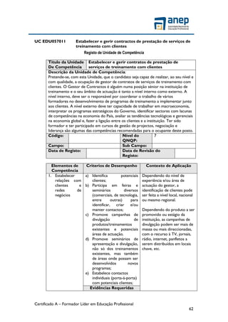 Certificado A – Formador Líder em Educação Profissional
62
UC EDU057011 Estabelecer e gerir contractos de prestação de serviços de
treinamento com clientes
Registo de Unidade de Competência
Título da Unidade
De Competência
Estabelecer e gerir contratos de prestação de
serviços de treinamento com clientes
Descrição da Unidade de Competência:
Pretende-se, com esta Unidade, que o candidato seja capaz de realizar, ao seu nível e
com qualidade, a ocupação de gestor de contratos de serviços de treinamento com
clientes. O Gestor de Contractos é alguém numa posição sénior na instituição de
treinamento e o seu âmbito de actuação é tanto a nível interno como externo. A
nível interno, deve ser o responsável por coordenar o trabalho de vários
formadores no desenvolvimento de programas de treinamento a implementar junto
aos clientes. A nível externo deve ter capacidade de trabalhar em macroeconomia,
interpretar os programas estratégicos do Governo, identificar sectores com lacunas
de competências na economia do País, avaliar as tendências tecnológicas e gerenciais
na economia global e, fazer a ligação entre os clientes e a instituição. Ter sido
formador e ter participado em cursos de gestão de projectos, negociação e
liderança são algumas das competências recomendadas para o ocupante deste posto.
Código: Nível do
QNQP:
7
Campo: Sub Campo:
Data de Registo: Data de Revisão do
Registo:
Elementos de
Competência
Criterios de Desempenho Contexto de Aplicação
1. Estabelecer
relações com
clientes e
redes de
negócios
a) Identifica potenciais
clientes;
b) Participa em feiras e
seminários diversos
(comerciais, de tecnologia,
entre outras) para
identificar, criar e/ou
manter contactos;
c) Promove campanhas de
divulgação de
produtos/treinamentos
existentes e potenciais
áreas de actuação.
d) Promove seminários de
apresentação e divulgação,
não só dos treinamentos
existentes, mas também
de áreas onde possam ser
desenvolvidos novos
programas;
e) Estabelece contactos
individuais (porta-à-porta)
com potenciais clientes;
Dependendo do nível de
experiência e/ou área de
actuação do gestor, a
identificação de clientes pode
ser feita a nível local, nacional
ou mesmo regional.
Dependendo do produto a ser
promovido ou estágio da
instituição, as campanhas de
divulgação podem ser mais de
massa ou mais direccionadas,
com o recurso à TV, jornais,
rádio, internet, panfletos a
serem distribuídos em locais
chave, etc.
Evidências Requeridas
 