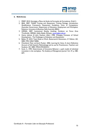 Certificado A – Formador Líder em Educação Profissional
73
6. Referências
1. PIREP. 2010. Estratégia e Plano de Acção da Formação de Formadores. Draft 3.
2. IBSA. 2007. TAA04 Training and Assessment Training Package. Introduction,
Qualifications Framework, Assessment Guidelines, Units of Competency.
Australian Government. Department of Education, Employment and Workplace.
Relations. Innovation & Business Skills Australia (IBSA).
3. HERQA. 2007. Institutional Quality Auditing: Guidance on Focus Area
Thresholds. HERQA. Addis Ababa, Ethiopia. www.higher.edu.et
4. Hannu Jokinen & John Rushton (Eds.) 1998. Changing Contexts of School
Development - The Challenges to Evaluation and Assessment.
5. Belbin, M. 2010. Team Roles at Work. Butterworth Heinemann, 2nd Edition. UK.
ISBN: 978-1-85617-8006
6. Checkland, Peter and Jonh Poulter. 2006. Learning for Actio: A short Defenitive
Account of Soft Systems Methodology and its use for Practitioners, Teachers and
Students. UK. ISBN: 978-0-470-02554-3
7. Scott, S., 1994. Determinants of Innovative Behavior: a path model of individual
innovation in the workplace. The Academy of Management Journal. Vol. 37, p: 580-
607;
 