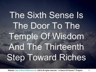 The Sixth Sense Is
 The Door To The
Temple Of Wisdom
And The Thirteenth
Step Toward Riches
Website: http://InSearchOfHeroes.net ©2012 All rights reserved. * In Search Of Heroes™ Program   1
 