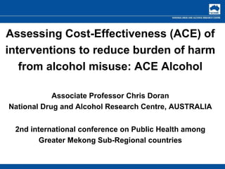 Assessing Cost-Effectiveness (ACE) of interventions to reduce burden of harm from alcohol misuse: ACE Alcohol Associate Professor Chris Doran National Drug and Alcohol Research Centre, AUSTRALIA 2nd international conference on Public Health among Greater Mekong Sub-Regional countries 