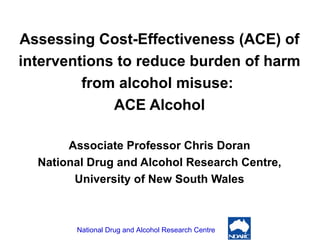 Assessing Cost-Effectiveness (ACE) of interventions to reduce burden of harm from alcohol misuse:  ACE Alcohol Associate Professor Chris Doran National Drug and Alcohol Research Centre, University of New South Wales 