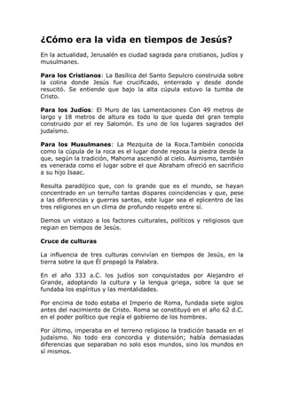 ¿Cómo era la vida en tiempos de Jesús?
En la actualidad, Jerusalén es ciudad sagrada para cristianos, judíos y
musulmanes.

Para los Cristianos: La Basílica del Santo Sepulcro construida sobre
la colina donde Jesús fue crucificado, enterrado y desde donde
resucitó. Se entiende que bajo la alta cúpula estuvo la tumba de
Cristo.

Para los Judíos: El Muro de las Lamentaciones Con 49 metros de
largo y 18 metros de altura es todo lo que queda del gran templo
construido por el rey Salomón. Es uno de los lugares sagrados del
judaísmo.

Para los Musulmanes: La Mezquita de la Roca.También conocida
como la cúpula de la roca es el lugar donde reposa la piedra desde la
que, según la tradición, Mahoma ascendió al cielo. Asimismo, también
es venerada como el lugar sobre el que Abraham ofreció en sacrificio
a su hijo Isaac.

Resulta paradójico que, con lo grande que es el mundo, se hayan
concentrado en un terruño tantas dispares coincidencias y que, pese
a las diferencias y guerras santas, este lugar sea el epìcentro de las
tres religiones en un clima de profundo respeto entre sí.

Demos un vistazo a los factores culturales, políticos y religiosos que
regian en tiempos de Jesús.

Cruce de culturas

La influencia de tres culturas convivían en tiempos de Jesús, en la
tierra sobre la que Él propagó la Palabra.

En el año 333 a.C. los judíos son conquistados por Alejandro el
Grande, adoptando la cultura y la lengua griega, sobre la que se
fundaba los espíritus y las mentalidades.

Por encima de todo estaba el Imperio de Roma, fundada siete siglos
antes del nacimiento de Cristo. Roma se constituyó en el año 62 d.C.
en el poder político que regía el gobierno de los hombres.

Por último, imperaba en el terreno religioso la tradición basada en el
judaísmo. No todo era concordia y distensión; había demasiadas
diferencias que separaban no solo esos mundos, sino los mundos en
sí mismos.
 