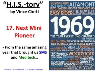 “H.I.S.-tory”
by Vince Ciotti
17. Next Mini
Pioneer
- From the same amazing
year that brought us SMS
and Meditech…
© 2011 H.I.S. Professionals, LLC, All Rights Reserved
 