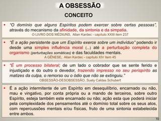  “É a ação persistente que um Espírito exerce sobre um indivíduo” podendo ir
desde uma simples influência moral (...) até a perturbação completa do
organismo (perturbações somáticas) e das faculdades mentais.
A GÊNESE, Allan Kardec - capítulo XIV item 45
CONCEITO
 “O domínio que alguns Espíritos podem exercer sobre certas pessoas”,
através do mecanismo da afinidade, da sintonia e da simpatia.
O LIVRO DOS MÉDIUNS, Allan Kardec - capítulo XXIII item 237
A OBSESSÃO
 “É um processo bilateral; de um lado o cobrador que se sente ferido e
injustiçado e do outro o devedor, trazendo impresso no seu perispírito as
matizes da culpa, o remorso ou o ódio que não se extinguiu.”
OBSESSÃO-DESOBSESSÃO, Suely Caldas Schubert
 É a ação intermitente de um Espírito em desequilíbrio, encarnado ou não,
mau e vingativo, por conta própria ou a mando de terceiros, sobre outro
Espírito, esteja também este encarnado ou não; ação esta que poderá iniciar
pela complexidade dos pensamentos até o domínio total sobre os seus atos,
com repercussões mentais e/ou físicas, fruto de uma sintonia estabelecida
entre ambos.
10
 