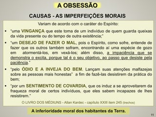 Variam de acordo com o caráter do Espírito:
 “uma VINGANÇA que este toma de um indivíduo de quem guarda queixas
da vida presente ou do tempo de outra existência;”
 “um DESEJO DE FAZER O MAL, pois o Espírito, como sofre, entende de
fazer que os outros também sofram, encontrando aí uma espécie de gozo
em atormentá-los, em vexá-los; além disso, a impaciência que se
demonstra o excita, porque tal é o seu objetivo, ao passo que desiste pela
paciência.”
 “pelo ÓDIO E A INVEJA DO BEM. Lançam suas atenções malfazejas
sobre as pessoas mais honestas” a fim de fazê-las desistirem da prática do
bem;
 “por um SENTIMENTO DE COVARDIA, que os induz a se aproveitarem da
fraqueza moral de certos indivíduos, que eles sabem incapazes de lhes
resistirem.”
O LIVRO DOS MÉDIUNS - Allan Kardec - capítulo XXIII item 245 (trechos)
A OBSESSÃO
CAUSAS - AS IMPERFEIÇÕES MORAIS
A inferioridade moral dos habitantes da Terra.
11
 