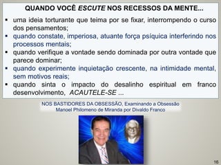 QUANDO VOCÊ ESCUTE NOS RECESSOS DA MENTE...
 uma ideia torturante que teima por se fixar, interrompendo o curso
dos pensamentos;
 quando constate, imperiosa, atuante força psíquica interferindo nos
processos mentais;
 quando verifique a vontade sendo dominada por outra vontade que
parece dominar;
 quando experimente inquietação crescente, na intimidade mental,
sem motivos reais;
 quando sinta o impacto do desalinho espiritual em franco
desenvolvimento, ACAUTELE-SE ...
16
NOS BASTIDORES DA OBSESSÃO, Examinando a Obsessão
Manoel Philomeno de Miranda por Divaldo Franco
 
