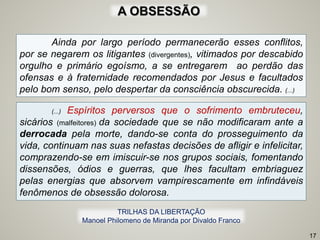 Ainda por largo período permanecerão esses conflitos,
por se negarem os litigantes (divergentes), vitimados por descabido
orgulho e primário egoísmo, a se entregarem ao perdão das
ofensas e à fraternidade recomendados por Jesus e facultados
pelo bom senso, pelo despertar da consciência obscurecida. (...)
(...) Espíritos perversos que o sofrimento embruteceu,
sicários (malfeitores) da sociedade que se não modificaram ante a
derrocada pela morte, dando-se conta do prosseguimento da
vida, continuam nas suas nefastas decisões de afligir e infelicitar,
comprazendo-se em imiscuir-se nos grupos sociais, fomentando
dissensões, ódios e guerras, que lhes facultam embriaguez
pelas energias que absorvem vampirescamente em infindáveis
fenômenos de obsessão dolorosa.
17
TRILHAS DA LIBERTAÇÃO
Manoel Philomeno de Miranda por Divaldo Franco
A OBSESSÃO
 