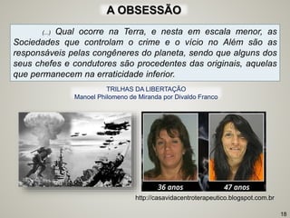 (...) Qual ocorre na Terra, e nesta em escala menor, as
Sociedades que controlam o crime e o vício no Além são as
responsáveis pelas congêneres do planeta, sendo que alguns dos
seus chefes e condutores são procedentes das originais, aquelas
que permanecem na erraticidade inferior.
18
http://casavidacentroterapeutico.blogspot.com.br
TRILHAS DA LIBERTAÇÃO
Manoel Philomeno de Miranda por Divaldo Franco
A OBSESSÃO
 