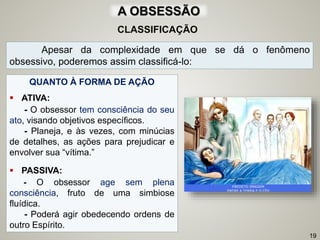 CLASSIFICAÇÃO
Apesar da complexidade em que se dá o fenômeno
obsessivo, poderemos assim classificá-lo:
QUANTO À FORMA DE AÇÃO
 ATIVA:
- O obsessor tem consciência do seu
ato, visando objetivos específicos.
- Planeja, e às vezes, com minúcias
de detalhes, as ações para prejudicar e
envolver sua “vítima.”
 PASSIVA:
- O obsessor age sem plena
consciência, fruto de uma simbiose
fluídica.
- Poderá agir obedecendo ordens de
outro Espírito.
19
A OBSESSÃO
 
