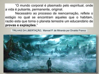 “O mundo corporal é plasmado pelo espiritual, onde
a vida é pulsante, permanente, original.
Necessário ao processo de reencarnação, reflete o
estágio no qual se encontram aqueles que o habitam,
razão esta que torna o planeta terrestre um educandário de
provas e expiações.”
TRILHAS DA LIBERTAÇÃO, Manoel P. de Miranda por Divaldo Franco
2
 