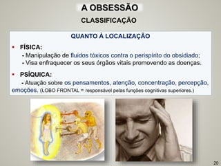 QUANTO À LOCALIZAÇÃO
 FÍSICA:
- Manipulação de fluidos tóxicos contra o perispírito do obsidiado;
- Visa enfraquecer os seus órgãos vitais promovendo as doenças.
 PSÍQUICA:
- Atuação sobre os pensamentos, atenção, concentração, percepção,
emoções. (LOBO FRONTAL = responsável pelas funções cognitivas superiores.)
20
CLASSIFICAÇÃO
A OBSESSÃO
 