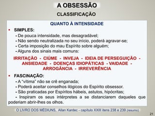 QUANTO À INTENSIDADE
 SIMPLES:
- De pouca intensidade, mas desagradável;
- Não sendo neutralizada no seu início, poderá agravar-se;
- Certa imposição do mau Espírito sobre alguém;
- Alguns dos sinais mais comuns:
IRRITAÇÃO - CIÚME - INVEJA - IDEIA DE PERSEGUIÇÃO -
ANSIEDADE - DOENÇAS IDIOPÁTICAS - VAIDADE -
ARROGÂNCIA - IRREVERÊNCIA
 FASCINAÇÃO:
- A “vítima” não se crê enganada;
- Poderá aceitar conselhos ilógicos do Espírito obsessor.
- São praticadas por Espíritos hábeis, astutos, hipócritas;
- Inspiram os seus intérpretes a se distanciarem daqueles que
poderiam abrir-lhes os olhos.
21
O LIVRO DOS MÉDIUNS, Allan Kardec - capítulo XXIII itens 238 e 239 (resumo)
CLASSIFICAÇÃO
A OBSESSÃO
 