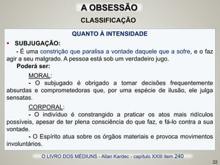 QUANTO À INTENSIDADE
 SUBJUGAÇÃO:
- É uma constrição que paralisa a vontade daquele que a sofre, e o faz
agir a seu malgrado. A pessoa está sob um verdadeiro jugo.
Poderá ser:
MORAL:
- O subjugado é obrigado a tomar decisões frequentemente
absurdas e comprometedoras que, por uma espécie de ilusão, ele julga
sensatas.
CORPORAL:
- O indivíduo é constrangido a praticar os atos mais ridículos
possíveis, apesar de ter plena consciência do que faz, e fá-lo contra a sua
vontade.
- O Espírito atua sobre os órgãos materiais e provoca movimentos
involuntários.
22
O LIVRO DOS MÉDIUNS - Allan Kardec - capítulo XXIII item 240
CLASSIFICAÇÃO
A OBSESSÃO
 
