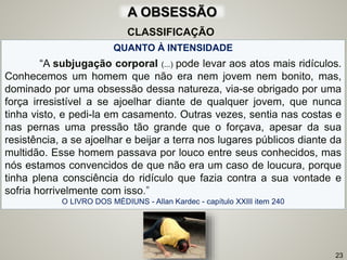 QUANTO À INTENSIDADE
“A subjugação corporal (...) pode levar aos atos mais ridículos.
Conhecemos um homem que não era nem jovem nem bonito, mas,
dominado por uma obsessão dessa natureza, via-se obrigado por uma
força irresistível a se ajoelhar diante de qualquer jovem, que nunca
tinha visto, e pedi-la em casamento. Outras vezes, sentia nas costas e
nas pernas uma pressão tão grande que o forçava, apesar da sua
resistência, a se ajoelhar e beijar a terra nos lugares públicos diante da
multidão. Esse homem passava por louco entre seus conhecidos, mas
nós estamos convencidos de que não era um caso de loucura, porque
tinha plena consciência do ridículo que fazia contra a sua vontade e
sofria horrivelmente com isso.”
O LIVRO DOS MÉDIUNS - Allan Kardec - capítulo XXIII item 240
23
CLASSIFICAÇÃO
A OBSESSÃO
 