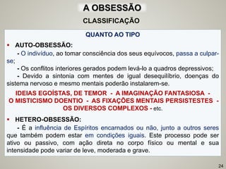 QUANTO AO TIPO
 AUTO-OBSESSÃO:
- O indivíduo, ao tomar consciência dos seus equívocos, passa a culpar-
se;
- Os conflitos interiores gerados podem levá-lo a quadros depressivos;
- Devido a sintonia com mentes de igual desequilíbrio, doenças do
sistema nervoso e mesmo mentais poderão instalarem-se.
IDEIAS EGOÍSTAS, DE TEMOR - A IMAGINAÇÃO FANTASIOSA -
O MISTICISMO DOENTIO - AS FIXAÇÕES MENTAIS PERSISTESTES -
OS DIVERSOS COMPLEXOS - etc.
 HETERO-OBSESSÃO:
- É a influência de Espíritos encarnados ou não, junto a outros seres
que também podem estar em condições iguais. Este processo pode ser
ativo ou passivo, com ação direta no corpo físico ou mental e sua
intensidade pode variar de leve, moderada e grave.
24
CLASSIFICAÇÃO
A OBSESSÃO
 