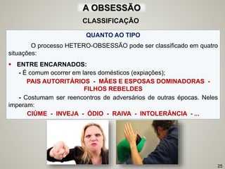 A OBSESSÃO
QUANTO AO TIPO
O processo HETERO-OBSESSÃO pode ser classificado em quatro
situações:
 ENTRE ENCARNADOS:
- É comum ocorrer em lares domésticos (expiações);
PAIS AUTORITÁRIOS - MÃES E ESPOSAS DOMINADORAS -
FILHOS REBELDES
- Costumam ser reencontros de adversários de outras épocas. Neles
imperam:
CIÚME - INVEJA - ÓDIO - RAIVA - INTOLERÂNCIA - ...
25
CLASSIFICAÇÃO
 