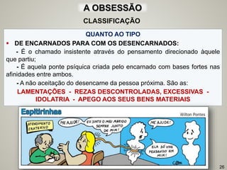QUANTO AO TIPO
 DE ENCARNADOS PARA COM OS DESENCARNADOS:
- É o chamado insistente através do pensamento direcionado àquele
que partiu;
- É aquela ponte psíquica criada pelo encarnado com bases fortes nas
afinidades entre ambos.
- A não aceitação do desencarne da pessoa próxima. São as:
LAMENTAÇÕES - REZAS DESCONTROLADAS, EXCESSIVAS -
IDOLATRIA - APEGO AOS SEUS BENS MATERIAIS
26
CLASSIFICAÇÃO
A OBSESSÃO
 