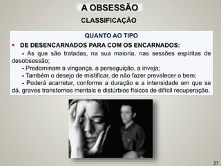 QUANTO AO TIPO
 DE DESENCARNADOS PARA COM OS ENCARNADOS:
- As que são tratadas, na sua maioria, nas sessões espíritas de
desobsessão;
- Predominam a vingança, a perseguição, a inveja;
- Também o desejo de mistificar, de não fazer prevalecer o bem;
- Poderá acarretar, conforme a duração e a intensidade em que se
dá, graves transtornos mentais e distúrbios físicos de difícil recuperação.
27
CLASSIFICAÇÃO
A OBSESSÃO
 