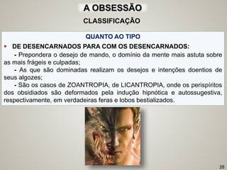 QUANTO AO TIPO
 DE DESENCARNADOS PARA COM OS DESENCARNADOS:
- Prepondera o desejo de mando, o domínio da mente mais astuta sobre
as mais frágeis e culpadas;
- As que são dominadas realizam os desejos e intenções doentios de
seus algozes;
- São os casos de ZOANTROPIA, de LICANTROPIA, onde os perispíritos
dos obsidiados são deformados pela indução hipnótica e autossugestiva,
respectivamente, em verdadeiras feras e lobos bestializados.
28
CLASSIFICAÇÃO
A OBSESSÃO
 