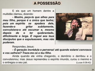 A POSSESSÃO
E eis que um homem dentre a
multidão clamou, dizendo:
- Mestre, peço-te que olhes para
meu filho, porque é o único que tenho;
pois um espírito se apodera dele,
fazendo-o gritar subitamente,
convulsiona-o até escumar e, mesmo
depois de o ter quebrantado,
dificilmente o larga. E roguei aos teus
discípulos que o expulsassem, mas não
puderam.
29
Respondeu Jesus:
- Ó geração incrédula e perversa! até quando estarei convosco
e vos sofrerei? Traze-me cá o teu filho.
Ainda quando ele vinha chegando, o demônio o derribou e o
convulsionou; mas Jesus repreendeu o espírito imundo, curou o menino e
o entregou a seu pai. (Lucas 9:38-42)
 