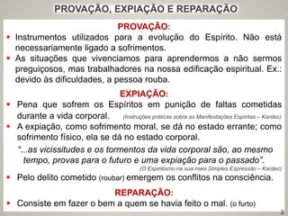 PROVAÇÃO:
 Instrumentos utilizados para a evolução do Espírito. Não está
necessariamente ligado a sofrimentos.
 As situações que vivenciamos para aprendermos a não sermos
preguiçosos, mas trabalhadores na nossa edificação espiritual. Ex.:
devido às dificuldades, a pessoa rouba.
EXPIAÇÃO:
 Pena que sofrem os Espíritos em punição de faltas cometidas
durante a vida corporal. (Instruções práticas sobre as Manifestações Espíritas – Kardec)
 A expiação, como sofrimento moral, se dá no estado errante; como
sofrimento físico, ela se dá no estado corporal.
“...as vicissitudes e os tormentos da vida corporal são, ao mesmo
tempo, provas para o futuro e uma expiação para o passado”.
(O Espiritismo na sua mais Simples Expressão – Kardec)
 Pelo delito cometido (roubar) emergem os conflitos na consciência.
REPARAÇÃO:
 Consiste em fazer o bem a quem se havia feito o mal. (o furto)
PROVAÇÃO, EXPIAÇÃO E REPARAÇÃO
3
 