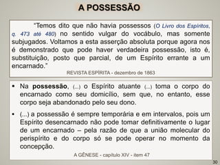  Na possessão, (...) o Espírito atuante (...) toma o corpo do
encarnado como seu domicílio, sem que, no entanto, esse
corpo seja abandonado pelo seu dono.
 (...) a possessão é sempre temporária e em intervalos, pois um
Espírito desencarnado não pode tomar definitivamente o lugar
de um encarnado – pela razão de que a união molecular do
perispírito e do corpo só se pode operar no momento da
concepção.
A GÊNESE - capítulo XIV - item 47
“Temos dito que não havia possessos (O Livro dos Espíritos,
q. 473 até 480) no sentido vulgar do vocábulo, mas somente
subjugados. Voltamos a esta asserção absoluta porque agora nos
é demonstrado que pode haver verdadeira possessão, isto é,
substituição, posto que parcial, de um Espírito errante a um
encarnado.”
REVISTA ESPÍRITA - dezembro de 1863
30
A POSSESSÃO
 