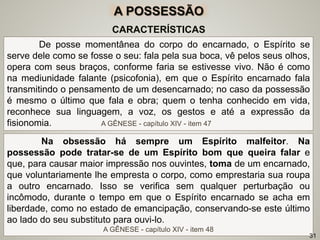 De posse momentânea do corpo do encarnado, o Espírito se
serve dele como se fosse o seu: fala pela sua boca, vê pelos seus olhos,
opera com seus braços, conforme faria se estivesse vivo. Não é como
na mediunidade falante (psicofonia), em que o Espírito encarnado fala
transmitindo o pensamento de um desencarnado; no caso da possessão
é mesmo o último que fala e obra; quem o tenha conhecido em vida,
reconhece sua linguagem, a voz, os gestos e até a expressão da
fisionomia. A GÊNESE - capítulo XIV - item 47
CARACTERÍSTICAS
Na obsessão há sempre um Espírito malfeitor. Na
possessão pode tratar-se de um Espírito bom que queira falar e
que, para causar maior impressão nos ouvintes, toma de um encarnado,
que voluntariamente lhe empresta o corpo, como emprestaria sua roupa
a outro encarnado. Isso se verifica sem qualquer perturbação ou
incômodo, durante o tempo em que o Espírito encarnado se acha em
liberdade, como no estado de emancipação, conservando-se este último
ao lado do seu substituto para ouvi-lo.
A GÊNESE - capítulo XIV - item 48
31
A POSSESSÃO
 