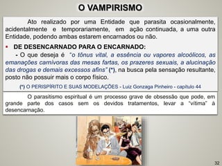O VAMPIRISMO
Ato realizado por uma Entidade que parasita ocasionalmente,
acidentalmente e temporariamente, em ação continuada, a uma outra
Entidade, podendo ambas estarem encarnados ou não.
 DE DESENCARNADO PARA O ENCARNADO:
- O que deseja é “o tônus vital, a essência ou vapores alcoólicos, as
emanações carnívoras das mesas fartas, os prazeres sexuais, a alucinação
das drogas e demais excessos afins” (*), na busca pela sensação resultante,
posto não possuir mais o corpo físico.
(*) O PERISPÍRITO E SUAS MODELAÇÕES - Luiz Gonzaga Pinheiro - capítulo 44
O parasitismo espiritual é um processo grave de obsessão que pode, em
grande parte dos casos sem os devidos tratamentos, levar a “vítima” à
desencarnação.
32
 