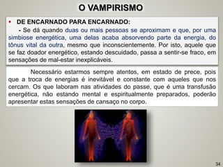  DE ENCARNADO PARA ENCARNADO:
- Se dá quando duas ou mais pessoas se aproximam e que, por uma
simbiose energética, uma delas acaba absorvendo parte da energia, do
tônus vital da outra, mesmo que inconscientemente. Por isto, aquele que
se faz doador energético, estando descuidado, passa a sentir-se fraco, em
sensações de mal-estar inexplicáveis.
34
Necessário estarmos sempre atentos, em estado de prece, pois
que a troca de energias é inevitável e constante com aqueles que nos
cercam. Os que laboram nas atividades do passe, que é uma transfusão
energética, não estando mental e espiritualmente preparados, poderão
apresentar estas sensações de cansaço no corpo.
O VAMPIRISMO
 