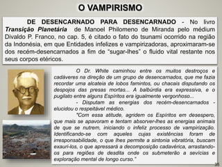 DE DESENCARNADO PARA DESENCARNADO - No livro
Transição Planetária de Manoel Philomeno de Miranda pelo médium
Divaldo P. Franco, no cap. 5, é citado o fato do tsunami ocorrido na região
da Indonésia, em que Entidades infelizes e vampirizadoras, aproximaram-se
dos recém-desencarnados a fim de “sugar-lhes” o fluido vital restante nos
seus corpos etéricos.
O Dr. White caminhou entre os muitos destroços e
cadáveres na direção de um grupo de desencarnados, que me fazia
recordar uma alcateia de lobos famintos, ou chacais disputando os
despojos das presas mortas... A balbúrdia era expressiva, e o
pugilato entre alguns Espíritos era igualmente vergonhoso...
- Disputam as energias dos recém-desencarnados -
elucidou o respeitável médico.
"Com essa atitude, agridem os Espíritos em desespero,
que mais se apavoram e tentam absorver-lhes as energias animais
de que se nutrem, iniciando o infeliz processo de vampirização.
Identificando-se com aqueles cujas existências foram de
irresponsabilidade, o que lhes permite a sintonia vibratória, buscam
exauri-los, o que apressará a decomposição cadavérica, arrastando-
os para regiões de desdita onde os submeterão a sevícias e
exploração mental de longo curso.”
35
O VAMPIRISMO
 