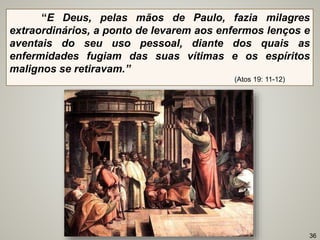“E Deus, pelas mãos de Paulo, fazia milagres
extraordinários, a ponto de levarem aos enfermos lenços e
aventais do seu uso pessoal, diante dos quais as
enfermidades fugiam das suas vítimas e os espíritos
malignos se retiravam.”
(Atos 19: 11-12)
36
 