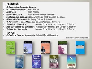 PESQUISA:
 O Evangelho Segundo Marcos
 O Livro dos Médiuns, Allan Kardec
 A Gênese, Allan Kardec
 Revista Espírita, Allan Kardec - dezembro/1863
 Evolução em Dois Mundos, André Luiz por Francisco C. Xavier
 Obsessão-Desobsessão, Suely Caldas Schubert
 O Perispírito e suas Modelações, Luiz Gonzaga Pinheiro
 Transição Planetária, Manoel P. de Miranda por Divaldo P. Franco
 Nos Bastidores da Obsessão, Manoel P. de Miranda por Divaldo P. Franco
 Trilhas da Libertação, Manoel P. de Miranda por Divaldo P. Franco
TEXTOS:
 Refletindo Sobre a Obsessão, Indoval Moreli Heiderick
Elaboração: Júlio César Evadro
 