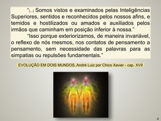 “(...) Somos vistos e examinados pelas Inteligências
Superiores, sentidos e reconhecidos pelos nossos afins, e
temidos e hostilizados ou amados e auxiliados pelos
irmãos que caminham em posição inferior à nossa.”
“Isso porque exteriorizamos, de maneira invariável,
o reflexo de nós mesmos, nos contatos de pensamento a
pensamento, sem necessidade das palavras para as
simpatias ou repulsões fundamentais.”
EVOLUÇÃO EM DOIS MUNDOS, André Luiz por Chico Xavier - cap. XVII
4
 