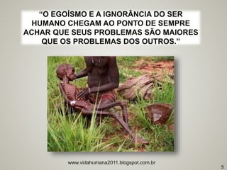 www.vidahumana2011.blogspot.com.br
5
“O EGOÍSMO E A IGNORÂNCIA DO SER
HUMANO CHEGAM AO PONTO DE SEMPRE
ACHAR QUE SEUS PROBLEMAS SÃO MAIORES
QUE OS PROBLEMAS DOS OUTROS.”
 