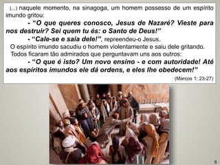 (...) naquele momento, na sinagoga, um homem possesso de um espírito
imundo gritou:
- “O que queres conosco, Jesus de Nazaré? Vieste para
nos destruir? Sei quem tu és: o Santo de Deus!”
- “Cale-se e saia dele!”, repreendeu-o Jesus.
O espírito imundo sacudiu o homem violentamente e saiu dele gritando.
Todos ficaram tão admirados que perguntavam uns aos outros:
- “O que é isto? Um novo ensino - e com autoridade! Até
aos espíritos imundos ele dá ordens, e eles lhe obedecem!”
(Marcos 1: 23-27)
6
 