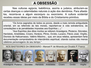 A OBSESSÃO
Nas culturas egípcia, babilônica, assíria e judaica, atribuíam-se
certas doenças e calamidades naturais à ação dos demônios. Para afastá-
los, recorria-se a algum esconjuro ou exorcismo. A cultura ocidental
recebeu essas ideias por meio da Bíblia e do Cristianismo primitivo.
7
NOS BASTIDORES DA OBSESSÃO - Manoel P. de Miranda por Divaldo P. Franco
Anaxágora Plutarco Sócrates Heródoto Aristóteles Cícero Ovídio Virgílio
“Os livros sagrados de todos os povos, desde a mais remota antiguidade
oriental, em se referindo às leis morais, reportam-se à vida extraterrena, às
consolações e às penalidades impostas aos Espíritos (...).”
“Aos Espíritos dos ditos mortos se referem Anaxágora, Plutarco, Sócrates,
Heródoto, Aristóteles, Cícero, Horácio, Plínio, Ovídio, Lucano, Flávio José, Virgílio,
Dionisio de Halicarnasso, Valério Máximo... que, em seus relatos, apresentam farta
documentação comprobatória do intercâmbio espiritual, citando outras não menos
célebres personagens do seu tempo.”
 