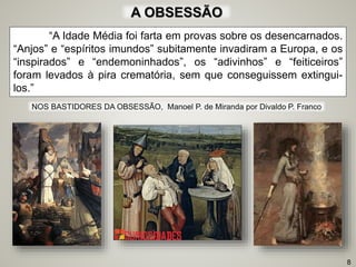 “A Idade Média foi farta em provas sobre os desencarnados.
“Anjos” e “espíritos imundos” subitamente invadiram a Europa, e os
“inspirados” e “endemoninhados”, os “adivinhos” e “feiticeiros”
foram levados à pira crematória, sem que conseguissem extingui-
los.”
A OBSESSÃO
8
NOS BASTIDORES DA OBSESSÃO, Manoel P. de Miranda por Divaldo P. Franco
 