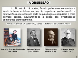 “(...) No século 19, porém, fadado pelas suas conquistas a
servir de base ao futuro, no que diz respeito ao conhecimento, a
sobrevivência mereceu por parte de psicólogos e psiquistas o mais
acirrado debate, inaugurando-se a época das investigações
controladas cientificamente.”
Kardec e Srta. Amélie Boudet Wilhelm Wundt William James Frederic Myers
(1804 - 1869) (1832 - 1920) (1842 - 1910) (1843 - 1901)
9
A OBSESSÃO
NOS BASTIDORES DA OBSESSÃO, Manoel P. de Miranda por Divaldo P. Franco
 