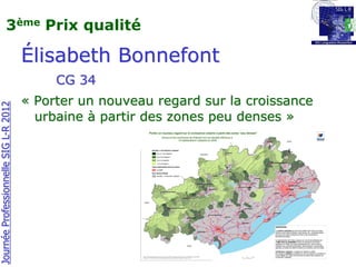 3ème Prix qualité

                                       Élisabeth Bonnefont
                                            CG 34
                                       « Porter un nouveau regard sur la croissance
Journée Professionnelle SIG L-R 2012




                                         urbaine à partir des zones peu denses »
 